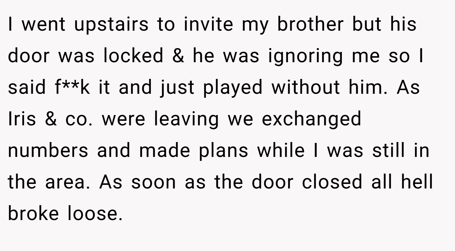 I went upstairs to invite my brother but his door was locked & he was ignoring me so I said f**k it and just played without him. As Iris & co. were leaving we exchanged numbers and made plans while I was still in the area. As soon as the door closed all hell broke loose.