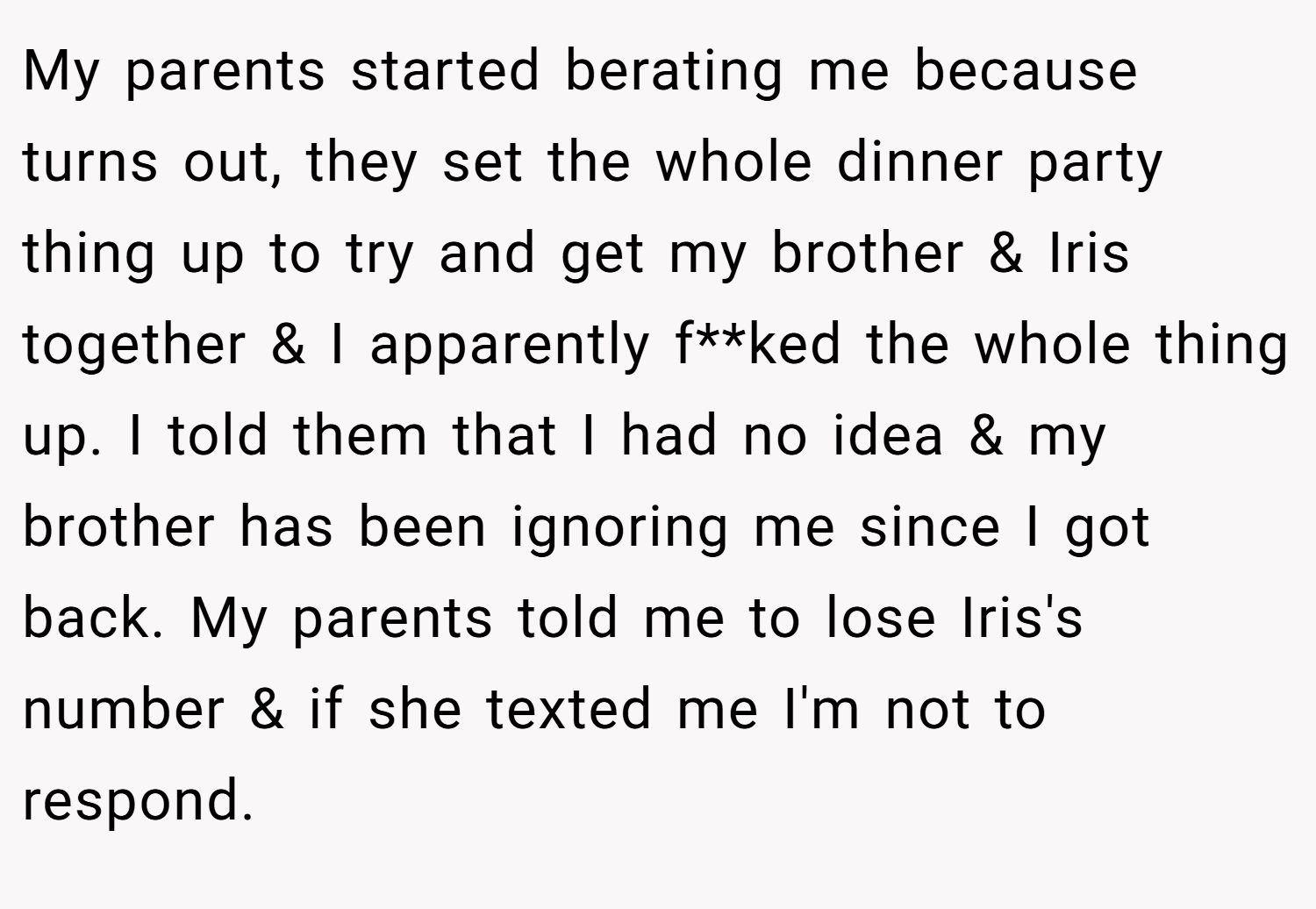 My parents started berating me because turns out, they set the whole dinner party thing up to try and get my brother & Iris together & I apparently f**ked the whole thing up. I told them that I had no idea & my brother has been ignoring me since I got back. My parents told me to lose Iris's number & if she texted me I'm not to respond.