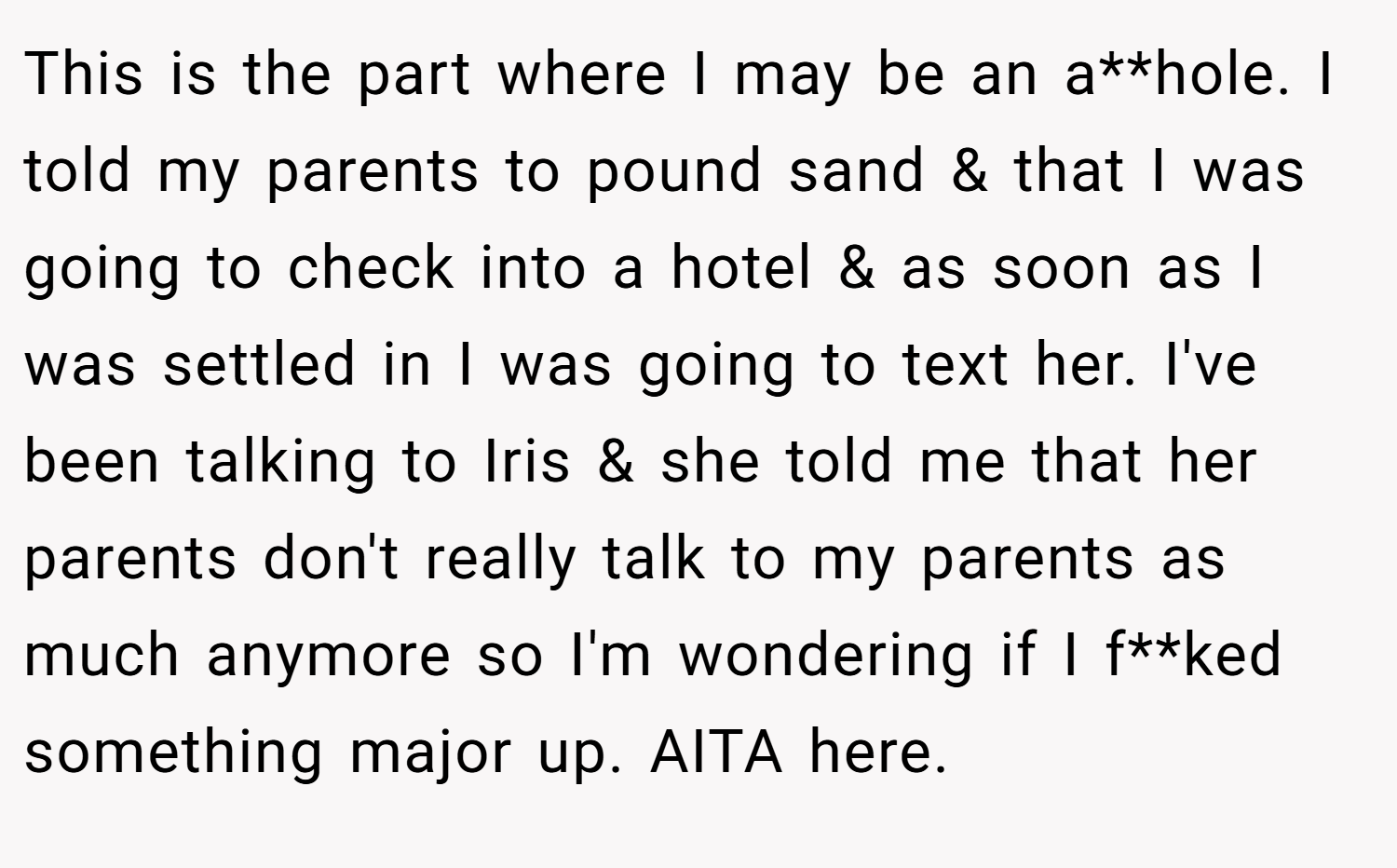 This is the part where I may be an a**hole. I told my parents to pound sand & that I was going to check into a hotel & as soon as I was settled in I was going to text her. I've been talking to Iris & she told me that her parents don't really talk to my parents as much anymore so I'm wondering if I f**ked something major up. AITA here.