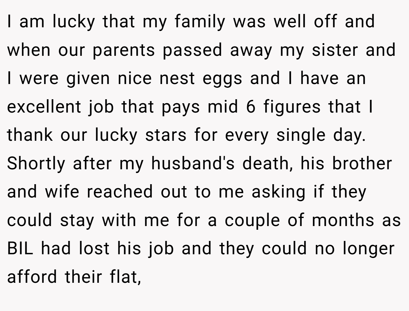 I am lucky that my family was well off and when our parents passed away my sister and I were given nice nest eggs and I have an excellent job that pays mid 6 figures that I thank our lucky stars for every single day. Shortly after my husband's death, his brother and wife reached out to me asking if they could stay with me for a couple of months as BIL had lost his job and they could no longer afford their flat,
