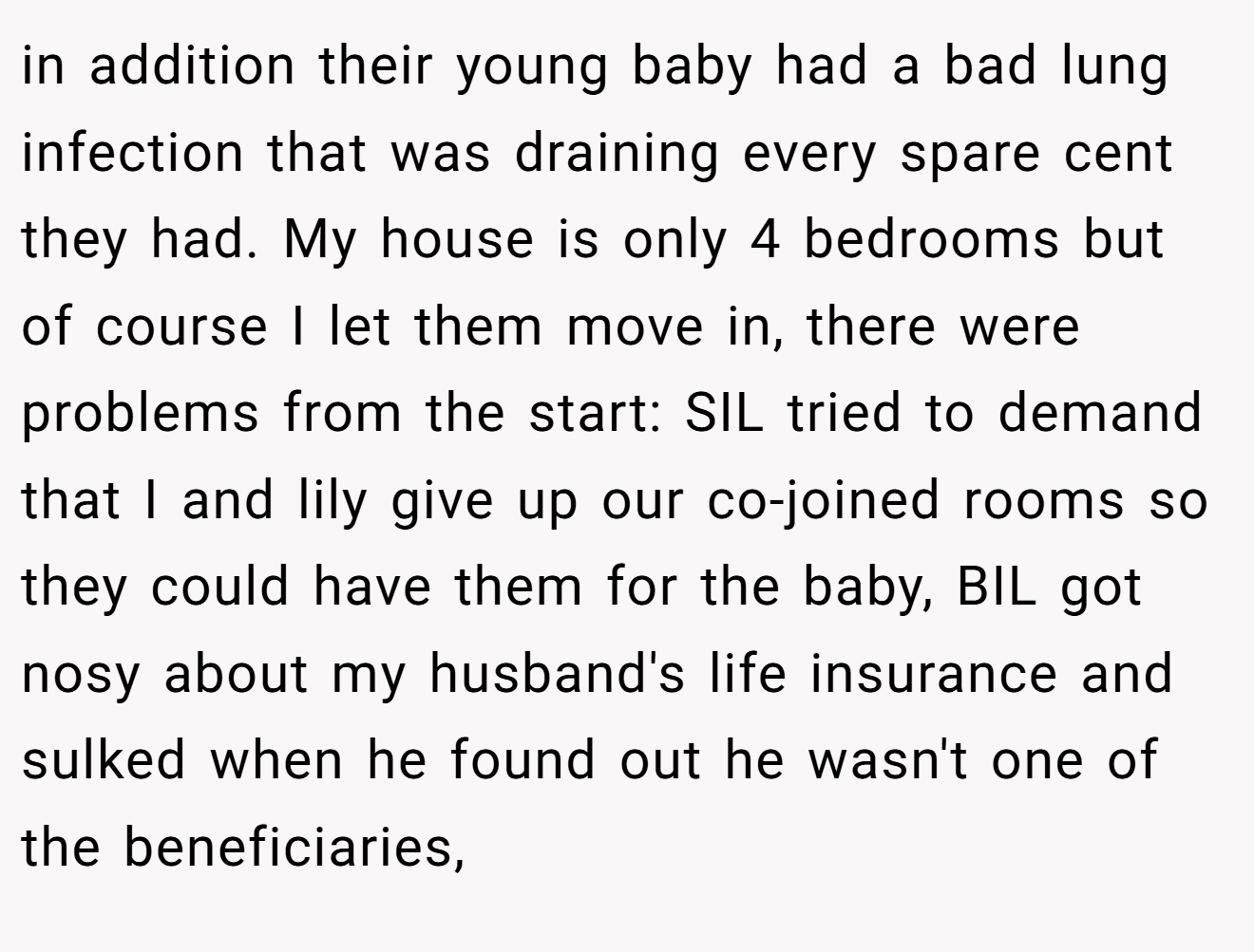 in addition their young baby had a bad lung infection that was draining every spare cent they had. My house is only 4 bedrooms but of course I let them move in, there were problems from the start: SIL tried to demand that I and lily give up our co-joined rooms so they could have them for the baby, BIL got nosy about my husband's life insurance and sulked when he found out he wasn't one of the beneficiaries,