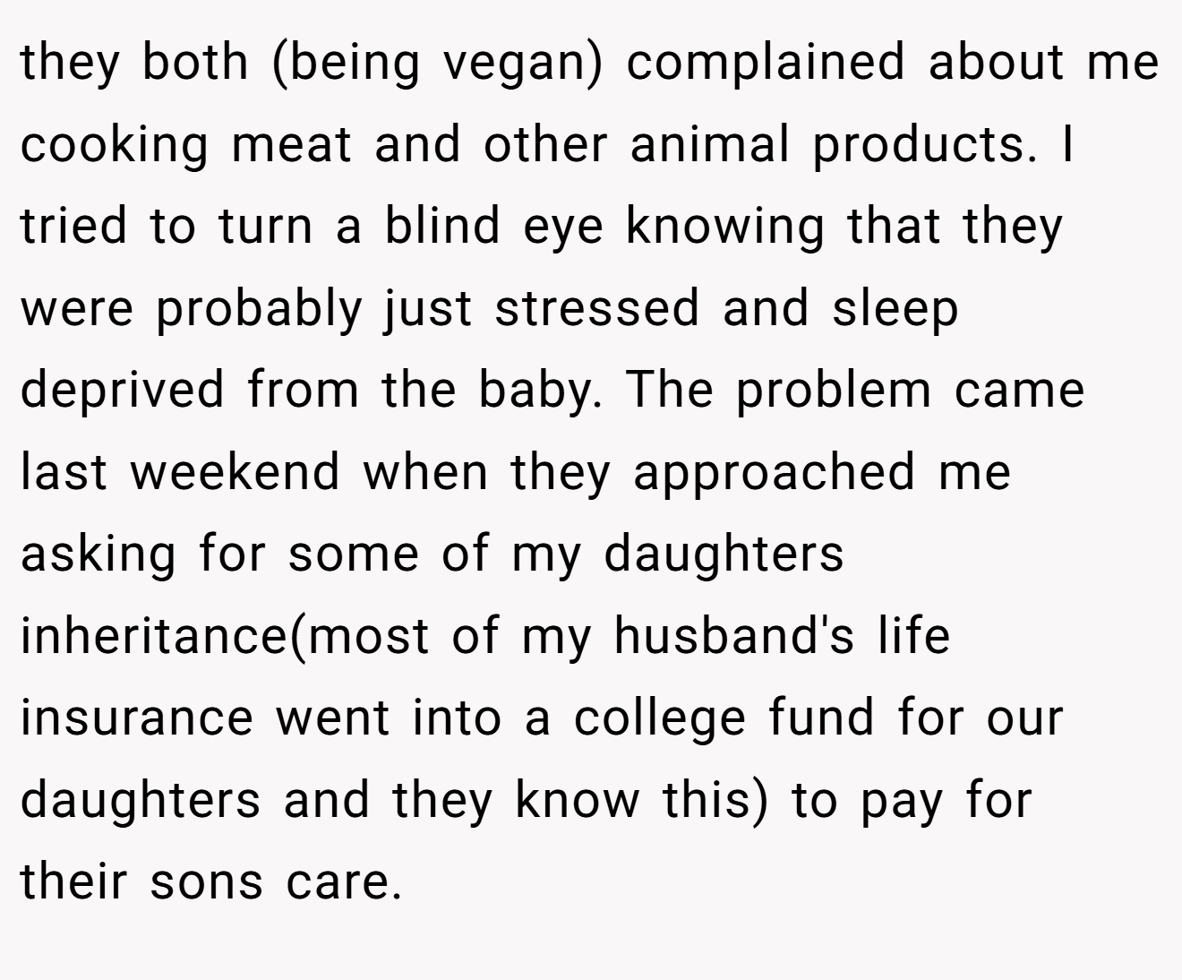 they both (being vegan) complained about me cooking meat and other animal products. I tried to turn a blind eye knowing that they were probably just stressed and sleep deprived from the baby. The problem came last weekend when they approached me asking for some of my daughters inheritance(most of my husband's life insurance went into a college fund for our daughters and they know this) to pay for their sons care.
