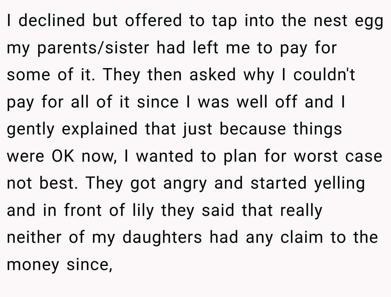I declined but offered to tap into the nest egg my parents/sister had left me to pay for some of it. They then asked why I couldn't pay for all of it since I was well off and I gently explained that just because things were OK now, I wanted to plan for worst case not best. They got angry and started yelling and in front of lily they said that really neither of my daughters had any claim to the money since,