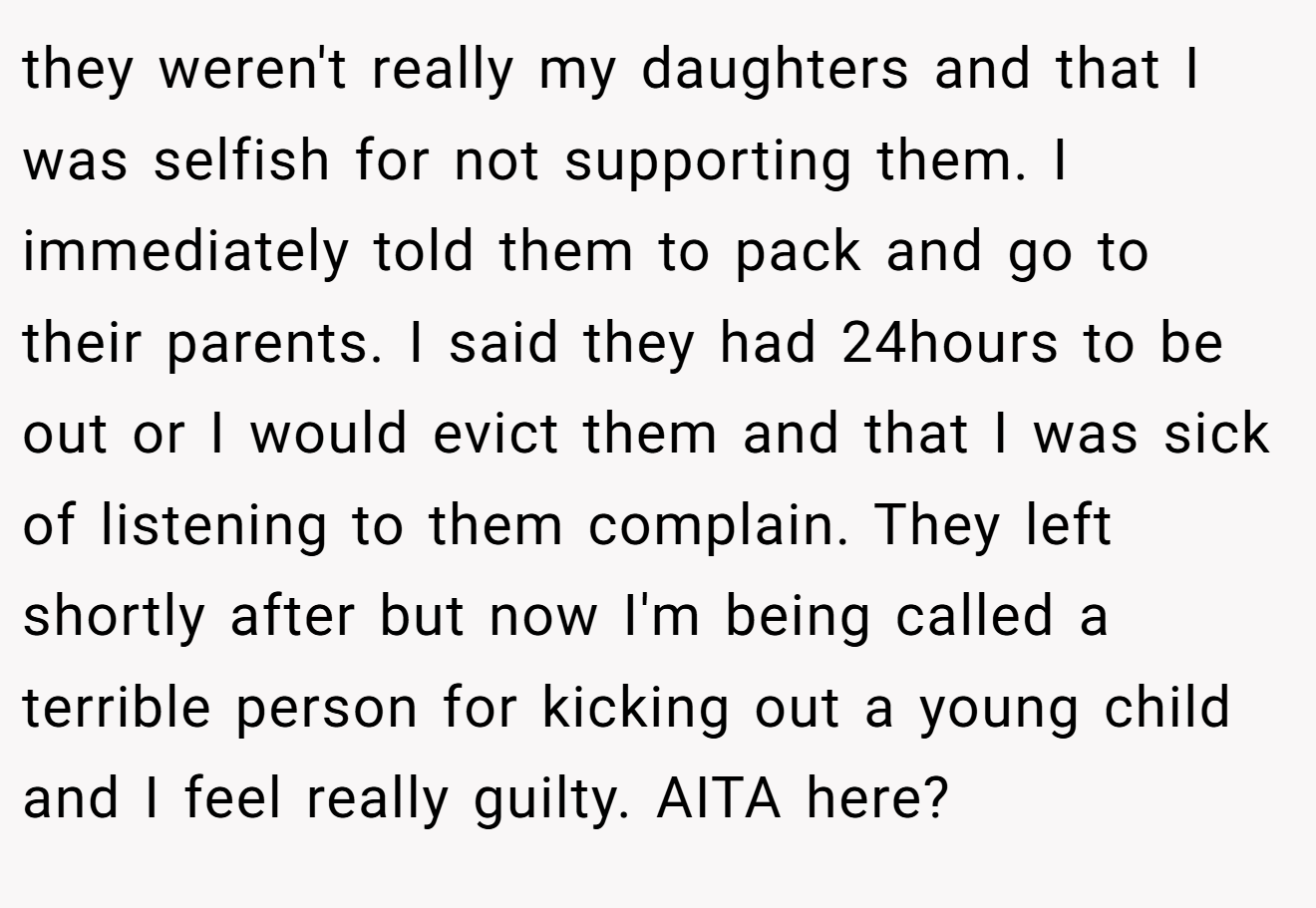they weren't really my daughters and that I was selfish for not supporting them. I immediately told them to pack and go to their parents. I said they had 24hours to be out or I would evict them and that I was sick of listening to them complain. They left shortly after but now I'm being called a terrible person for kicking out a young child and I feel really guilty. AITA here?