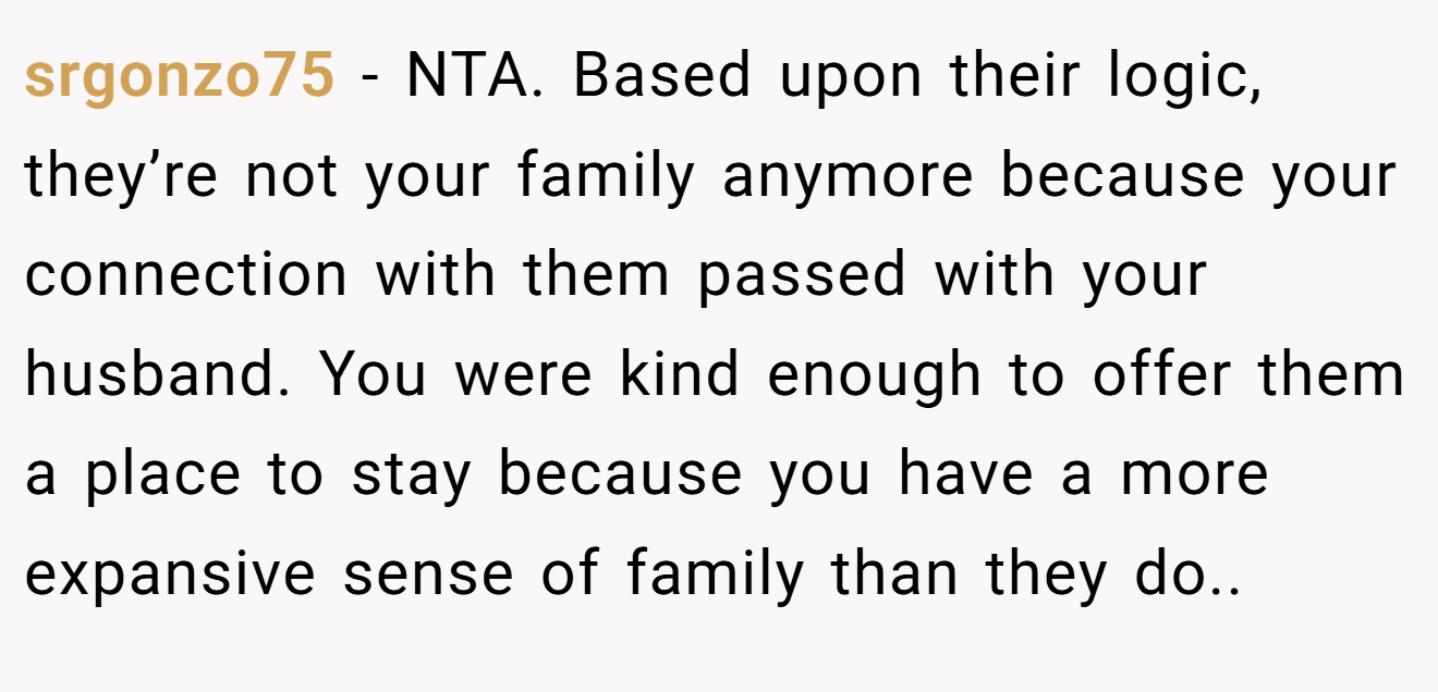 srgonzo75 - NTA. Based upon their logic, they’re not your family anymore because your connection with them passed with your husband. You were kind enough to offer them a place to stay because you have a more expansive sense of family than they do..