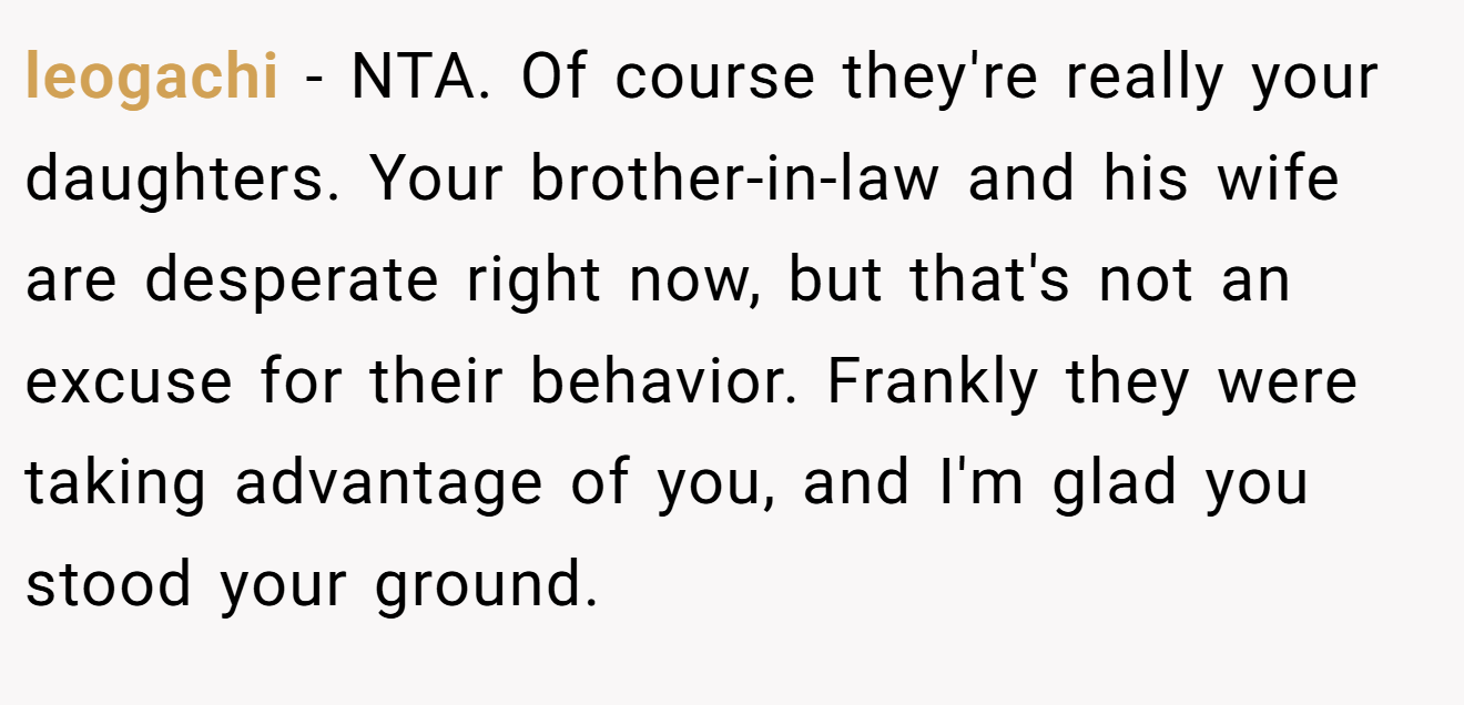 leogachi - NTA. Of course they're really your daughters. Your brother-in-law and his wife are desperate right now, but that's not an excuse for their behavior. Frankly they were taking advantage of you, and I'm glad you stood your ground.