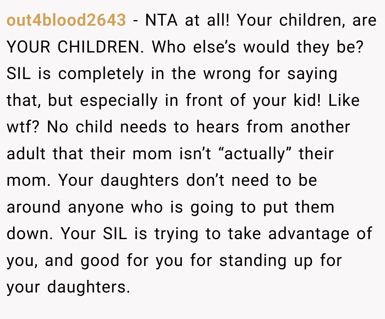 out4blood2643 - NTA at all! Your children, are YOUR CHILDREN. Who else’s would they be? SIL is completely in the wrong for saying that, but especially in front of your kid! Like wtf? No child needs to hears from another adult that their mom isn’t “actually” their mom. Your daughters don’t need to be around anyone who is going to put them down. Your SIL is trying to take advantage of you, and good for you for standing up for your daughters.