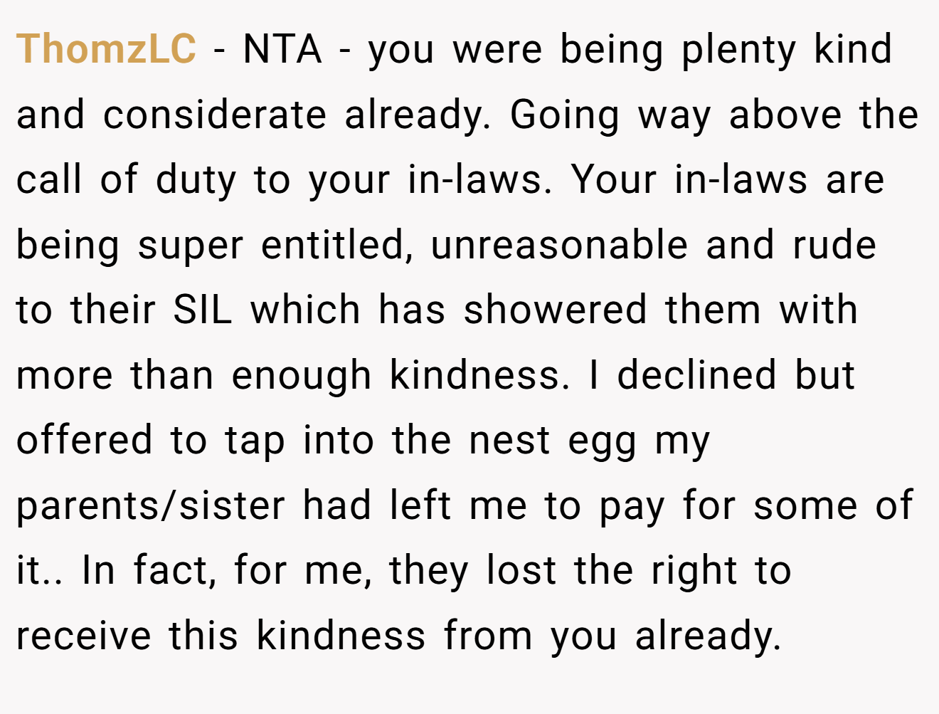 ThomzLC - NTA - you were being plenty kind and considerate already. Going way above the call of duty to your in-laws. Your in-laws are being super entitled, unreasonable and rude to their SIL which has showered them with more than enough kindness. I declined but offered to tap into the nest egg my parents/sister had left me to pay for some of it.. In fact, for me, they lost the right to receive this kindness from you already.