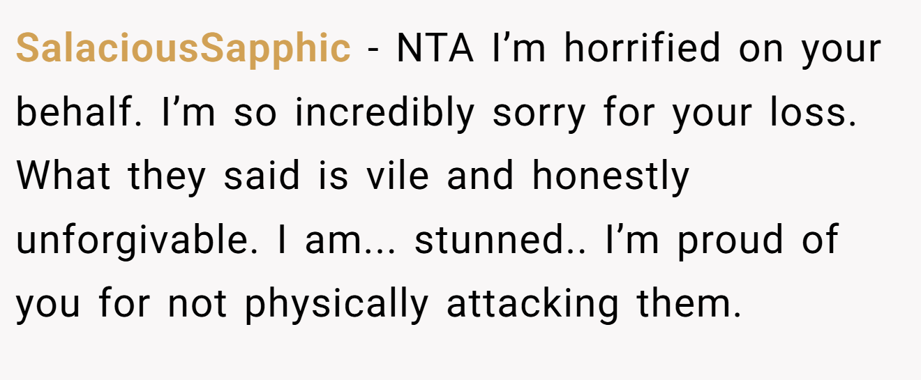 SalaciousSapphic - NTA I’m horrified on your behalf. I’m so incredibly sorry for your loss. What they said is vile and honestly unforgivable. I am... stunned.. I’m proud of you for not physically attacking them.