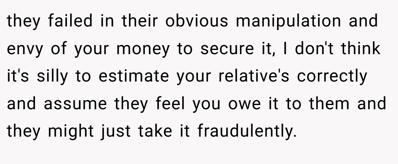 they failed in their obvious manipulation and envy of your money to secure it, I don't think it's silly to estimate your relative's correctly and assume they feel you owe it to them and they might just take it fraudulently.