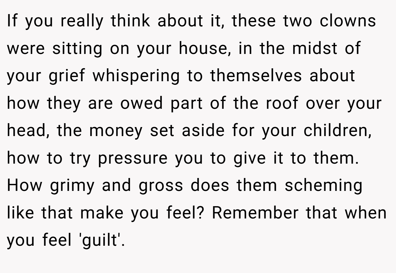 If you really think about it, these two clowns were sitting on your house, in the midst of your grief whispering to themselves about how they are owed part of the roof over your head, the money set aside for your children, how to try pressure you to give it to them. How grimy and gross does them scheming like that make you feel? Remember that when you feel 'guilt'.