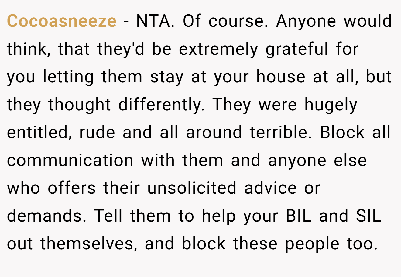 Cocoasneeze - NTA. Of course. Anyone would think, that they'd be extremely grateful for you letting them stay at your house at all, but they thought differently. They were hugely entitled, rude and all around terrible. Block all communication with them and anyone else who offers their unsolicited advice or demands. Tell them to help your BIL and SIL out themselves, and block these people too.