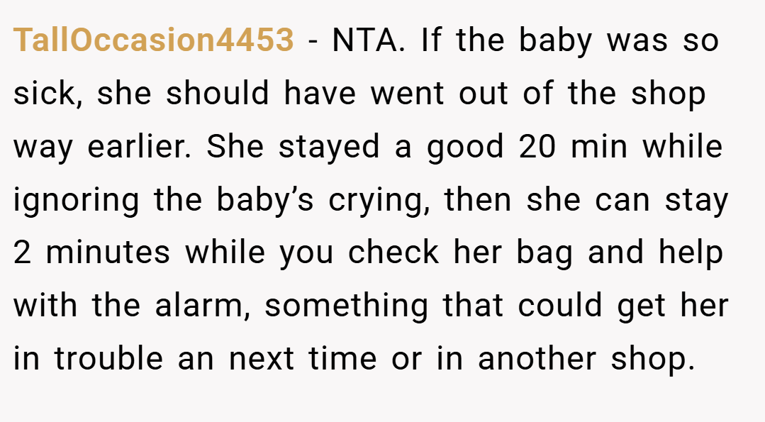 TallOccasion4453 − NTA. If the baby was so sick, she should have went out of the shop way earlier. She stayed a good 20 min while ignoring the baby’s crying, then she can stay 2 minutes while you check her bag and help with the alarm, something that could get her in trouble an next time or in another shop.