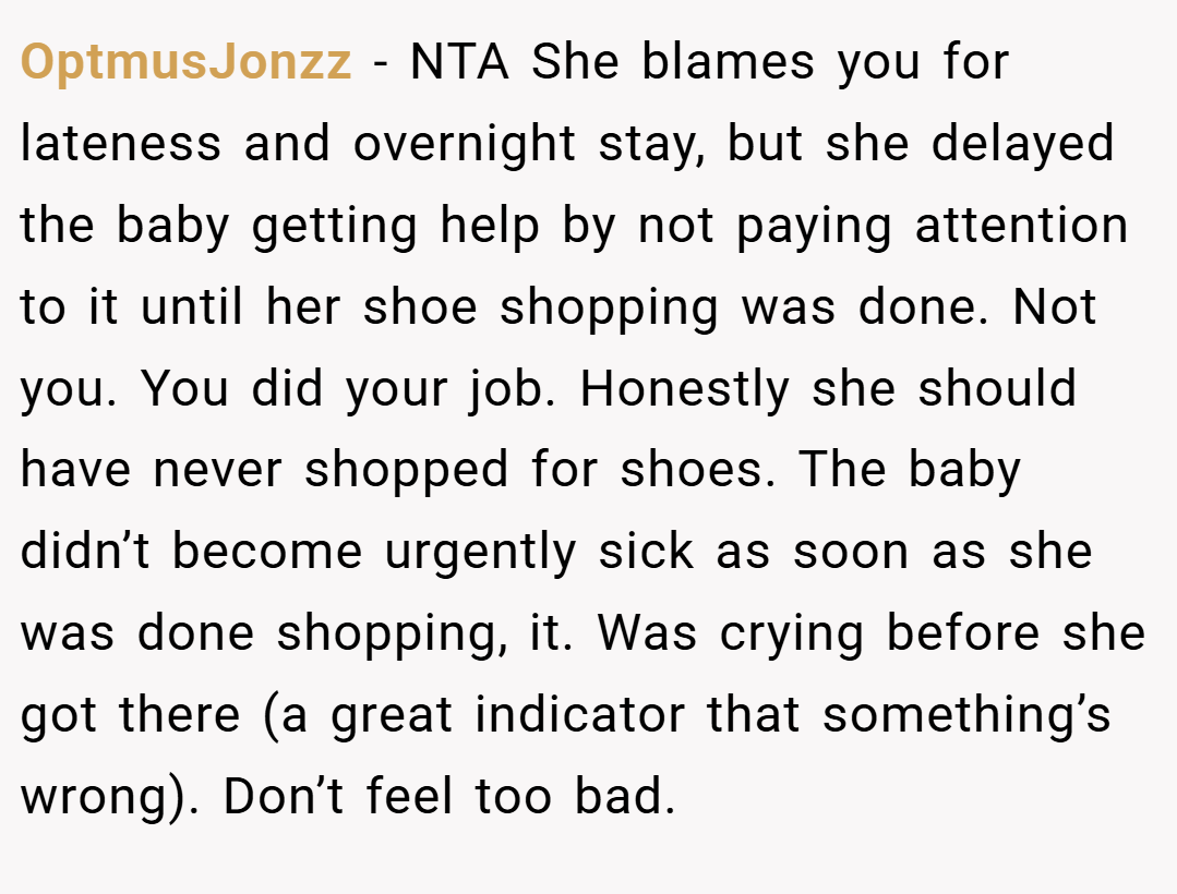 OptmusJonzz − NTA She blames you for lateness and overnight stay, but she delayed the baby getting help by not paying attention to it until her shoe shopping was done. Not you. You did your job. Honestly she should have never shopped for shoes. The baby didn’t become urgently sick as soon as she was done shopping, it. Was crying before she got there (a great indicator that something’s wrong). Don’t feel too bad.