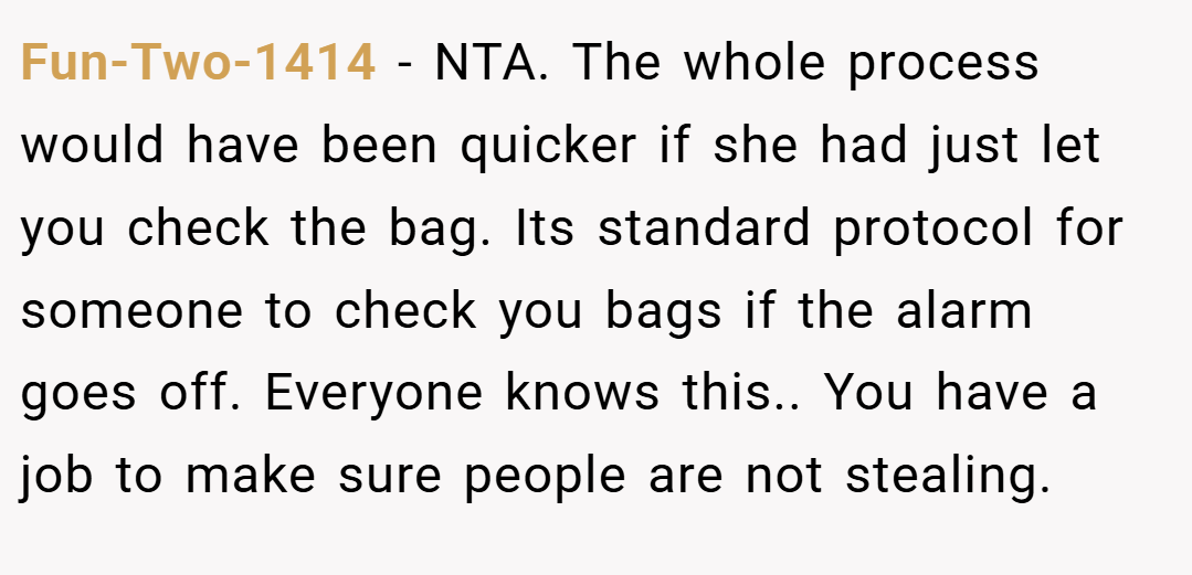 Fun-Two-1414 − NTA. The whole process would have been quicker if she had just let you check the bag. Its standard protocol for someone to check you bags if the alarm goes off. Everyone knows this.. You have a job to make sure people are not stealing.