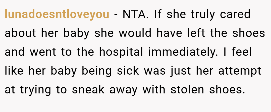 lunadoesntloveyou − NTA. If she truly cared about her baby she would have left the shoes and went to the hospital immediately. I feel like her baby being sick was just her attempt at trying to sneak away with stolen shoes.