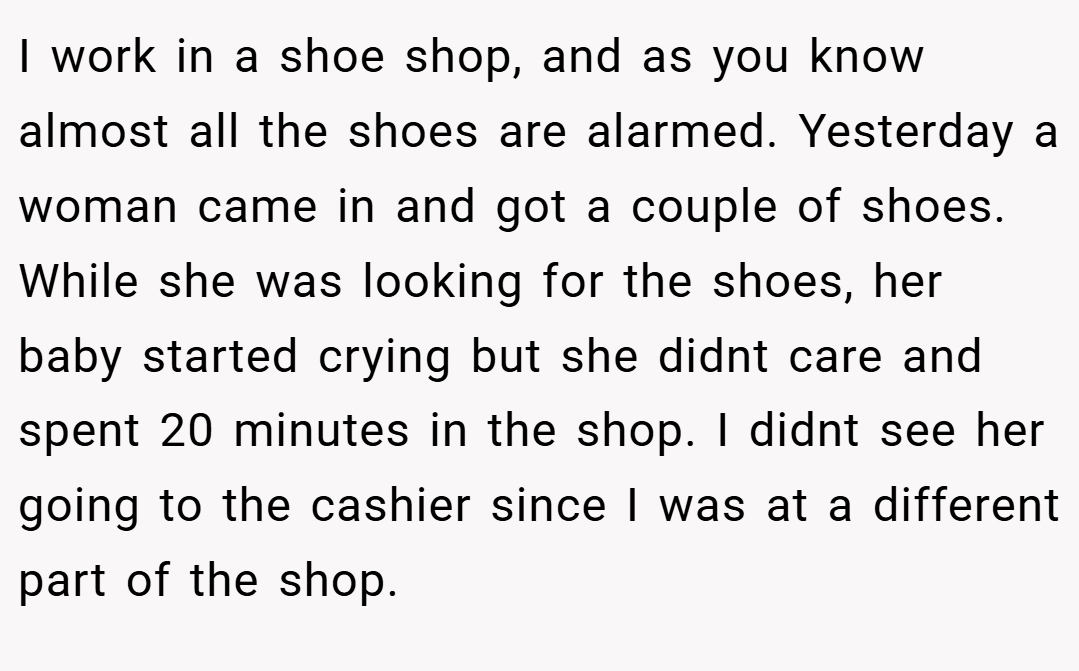 I work in a shoe shop, and as you know almost all the shoes are alarmed. Yesterday a woman came in and got a couple of shoes. While she was looking for the shoes, her baby started crying but she didnt care and spent 20 minutes in the shop. I didnt see her going to the cashier since I was at a different part of the shop.