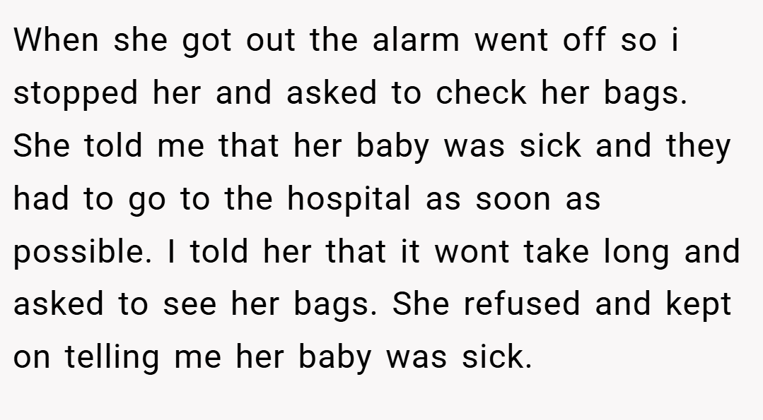 When she got out the alarm went off so i stopped her and asked to check her bags. She told me that her baby was sick and they had to go to the hospital as soon as possible. I told her that it wont take long and asked to see her bags. She refused and kept on telling me her baby was sick.