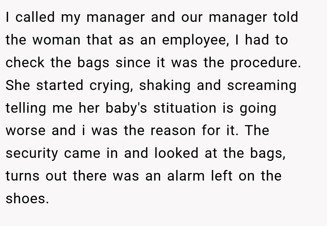 I called my manager and our manager told the woman that as an employee, I had to check the bags since it was the procedure. She started crying, shaking and screaming telling me her baby's stituation is going worse and i was the reason for it. The security came in and looked at the bags, turns out there was an alarm left on the shoes.