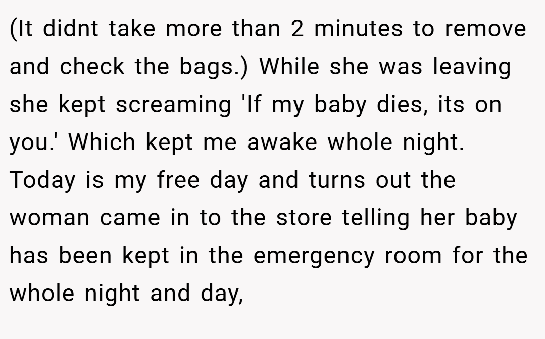 (It didnt take more than 2 minutes to remove and check the bags.) While she was leaving she kept screaming 'If my baby dies, its on you.' Which kept me awake whole night. Today is my free day and turns out the woman came in to the store telling her baby has been kept in the emergency room for the whole night and day,
