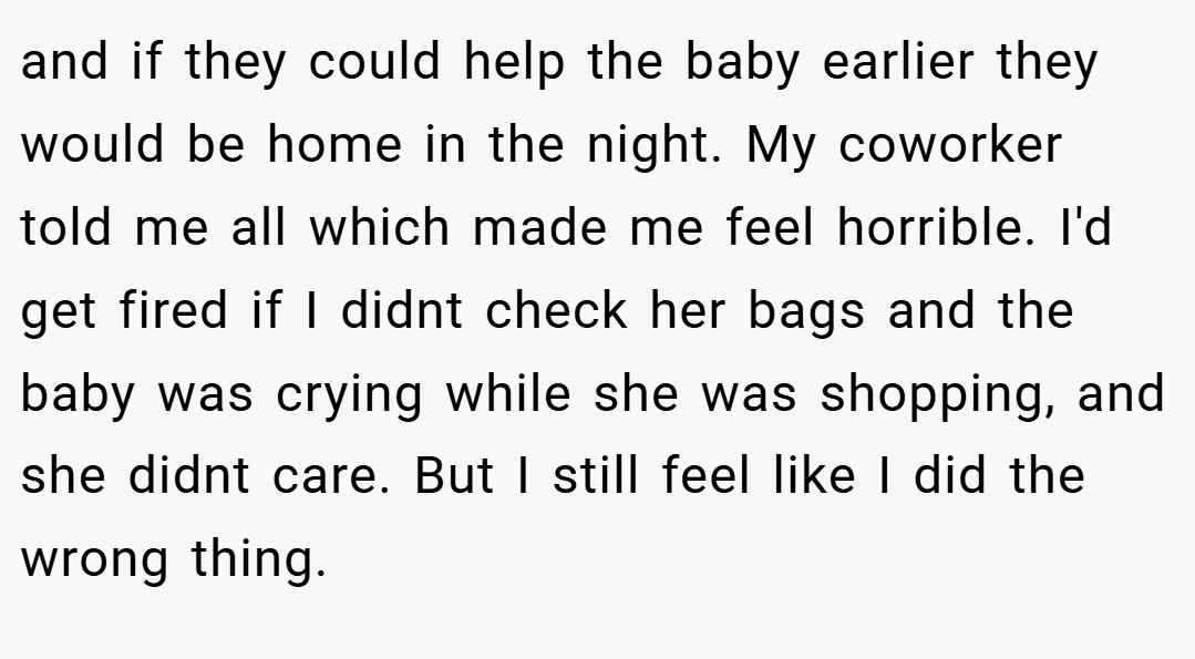 and if they could help the baby earlier they would be home in the night. My coworker told me all which made me feel horrible. I'd get fired if I didnt check her bags and the baby was crying while she was shopping, and she didnt care. But I still feel like I did the wrong thing.