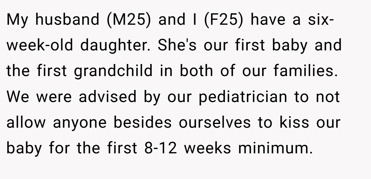 My husband (M25) and I (F25) have a six-week-old daughter. She's our first baby and the first grandchild in both of our families. We were advised by our pediatrician to not allow anyone besides ourselves to kiss our baby for the first 8-12 weeks minimum.