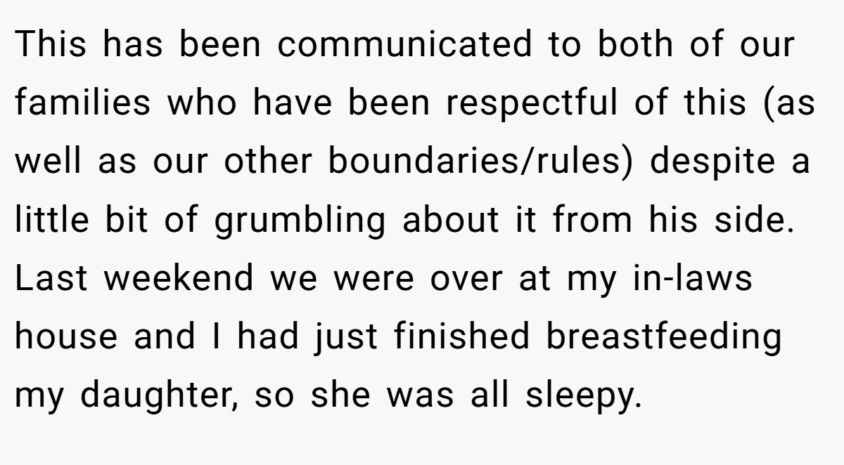 This has been communicated to both of our families who have been respectful of this (as well as our other boundaries/rules) despite a little bit of grumbling about it from his side. Last weekend we were over at my in-laws house and I had just finished breastfeeding my daughter, so she was all sleepy.
