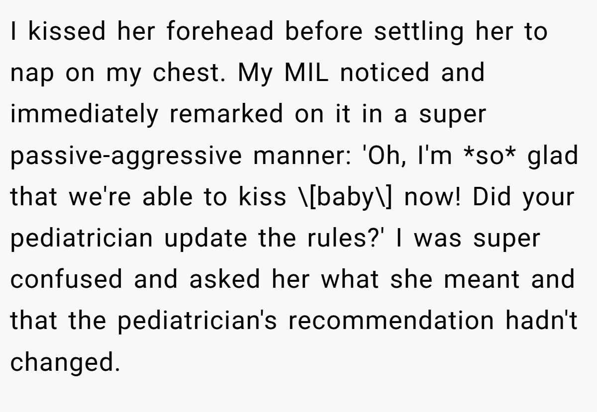 I kissed her forehead before settling her to nap on my chest. My MIL noticed and immediately remarked on it in a super passive-aggressive manner: 'Oh, I'm *so* glad that we're able to kiss \[baby\] now! Did your pediatrician update the rules?' I was super confused and asked her what she meant and that the pediatrician's recommendation hadn't changed.