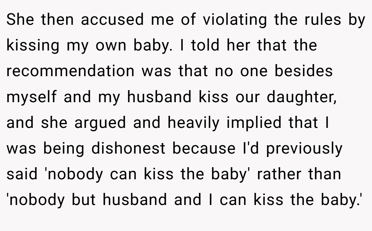 She then accused me of violating the rules by kissing my own baby. I told her that the recommendation was that no one besides myself and my husband kiss our daughter, and she argued and heavily implied that I was being dishonest because I'd previously said 'nobody can kiss the baby' rather than 'nobody but husband and I can kiss the baby.'