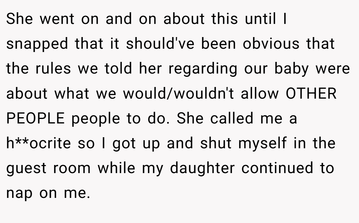 She went on and on about this until I snapped that it should've been obvious that the rules we told her regarding our baby were about what we would/wouldn't allow OTHER PEOPLE people to do. She called me a h**ocrite so I got up and shut myself in the guest room while my daughter continued to nap on me.