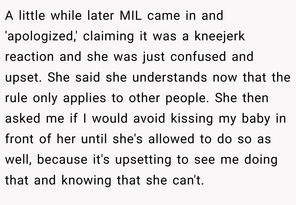 A little while later MIL came in and 'apologized,' claiming it was a kneejerk reaction and she was just confused and upset. She said she understands now that the rule only applies to other people. She then asked me if I would avoid kissing my baby in front of her until she's allowed to do so as well, because it's upsetting to see me doing that and knowing that she can't.