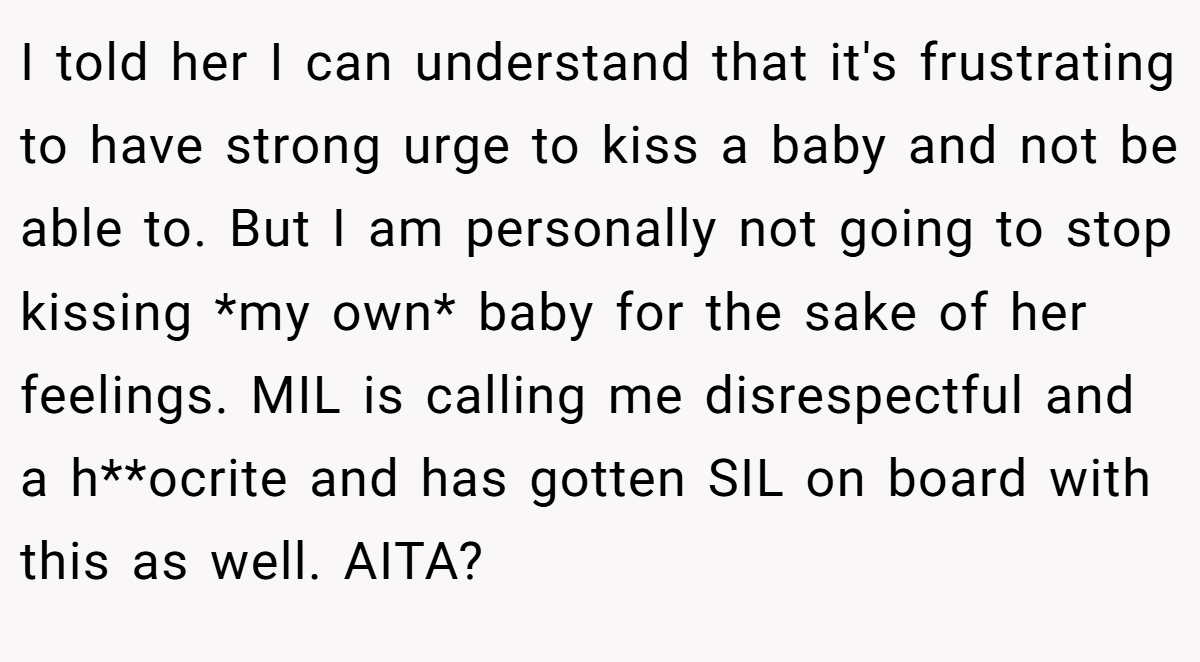 I told her I can understand that it's frustrating to have strong urge to kiss a baby and not be able to. But I am personally not going to stop kissing *my own* baby for the sake of her feelings. MIL is calling me disrespectful and a h**ocrite and has gotten SIL on board with this as well. AITA?