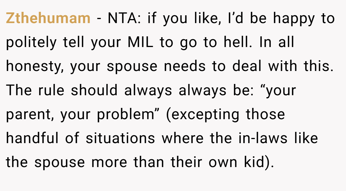 Zthehumam − NTA: if you like, I’d be happy to politely tell your MIL to go to hell. In all honesty, your spouse needs to deal with this. The rule should always always be: “your parent, your problem” (excepting those handful of situations where the in-laws like the spouse more than their own kid).