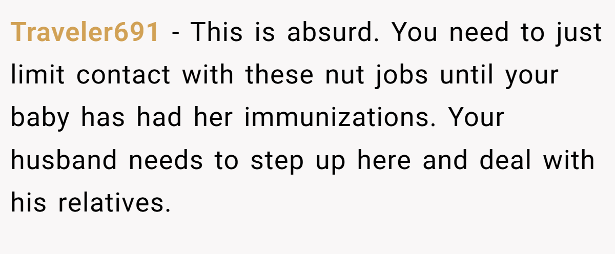 Traveler691 − This is absurd. You need to just limit contact with these nut jobs until your baby has had her immunizations. Your husband needs to step up here and deal with his relatives.