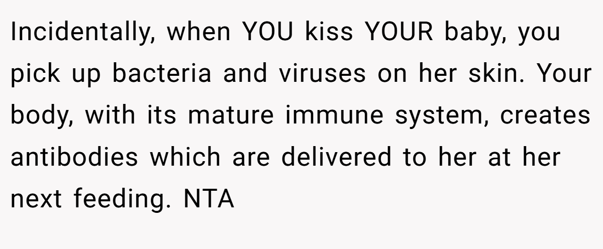 Incidentally, when YOU kiss YOUR baby, you pick up bacteria and viruses on her skin. Your body, with its mature immune system, creates antibodies which are delivered to her at her next feeding. NTA