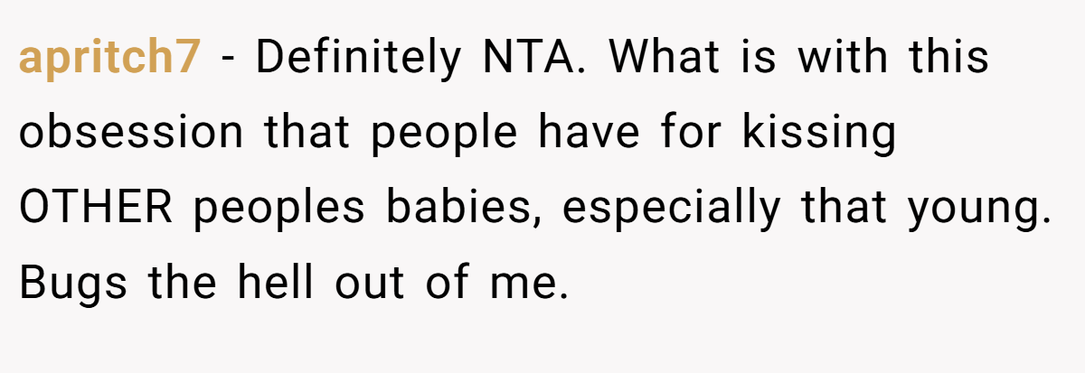 apritch7 − Definitely NTA. What is with this obsession that people have for kissing OTHER peoples babies, especially that young. Bugs the hell out of me.