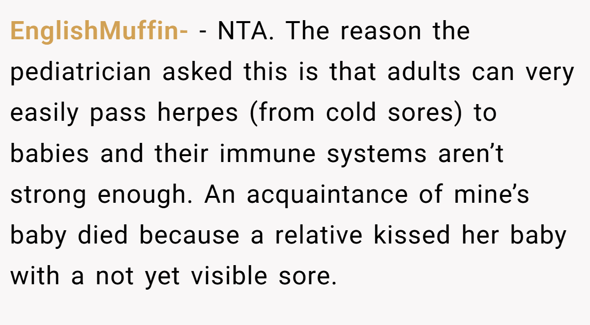 EnglishMuffin- − NTA. The reason the pediatrician asked this is that adults can very easily pass herpes (from cold sores) to babies and their immune systems aren’t strong enough. An acquaintance of mine’s baby died because a relative kissed her baby with a not yet visible sore.