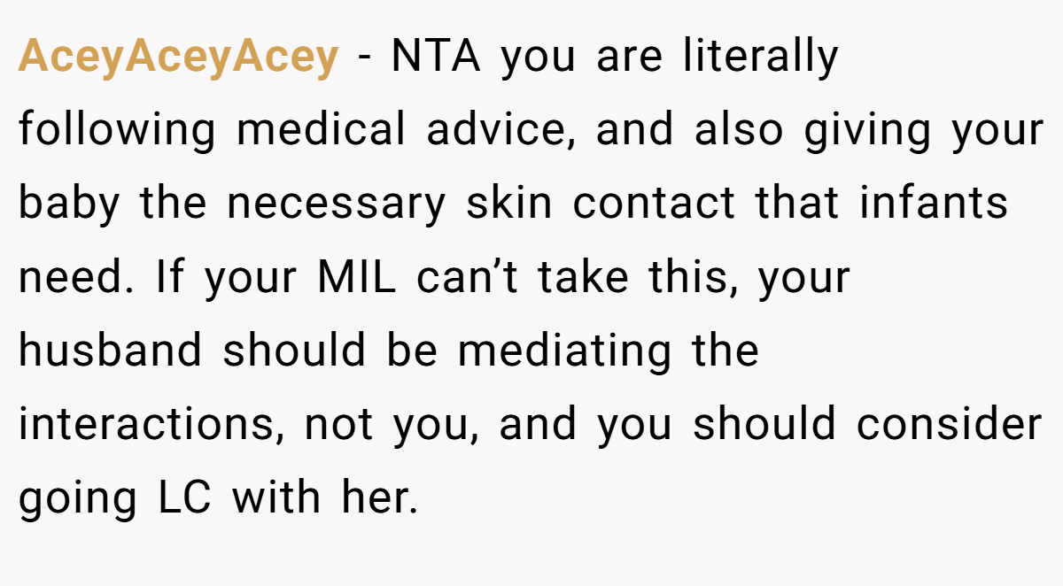 AceyAceyAcey − NTA you are literally following medical advice, and also giving your baby the necessary skin contact that infants need. If your MIL can’t take this, your husband should be mediating the interactions, not you, and you should consider going LC with her.