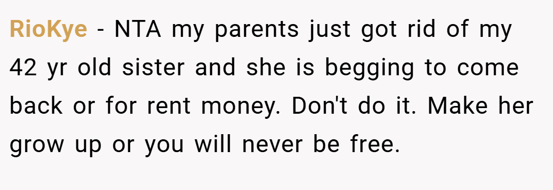 RioKye − NTA my parents just got rid of my 42 yr old sister and she is begging to come back or for rent money. Don't do it. Make her grow up or you will never be free.