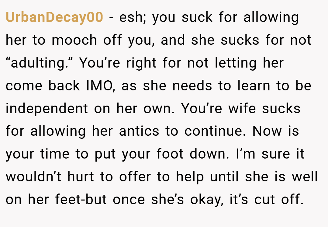 UrbanDecay00 − esh; you suck for allowing her to mooch off you, and she sucks for not “adulting.” You’re right for not letting her come back IMO, as she needs to learn to be independent on her own. You’re wife sucks for allowing her antics to continue. Now is your time to put your foot down. I’m sure it wouldn’t hurt to offer to help until she is well on her feet-but once she’s okay, it’s cut off.