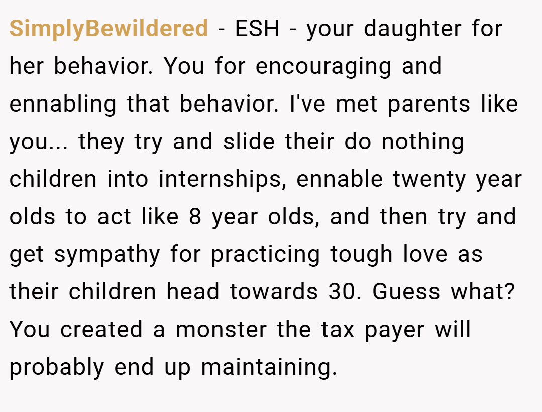 SimplyBewildered − ESH - your daughter for her behavior. You for encouraging and ennabling that behavior. I've met parents like you... they try and slide their do nothing children into internships, ennable twenty year olds to act like 8 year olds, and then try and get sympathy for practicing tough love as their children head towards 30. Guess what? You created a monster the tax payer will probably end up maintaining.
