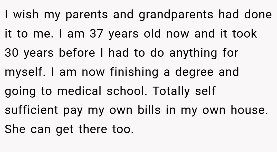 I wish my parents and grandparents had done it to me. I am 37 years old now and it took 30 years before I had to do anything for myself. I am now finishing a degree and going to medical school. Totally self sufficient pay my own bills in my own house. She can get there too.