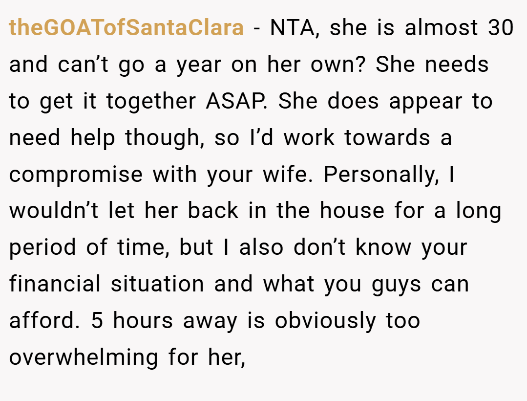 theGOATofSantaClara − NTA, she is almost 30 and can’t go a year on her own? She needs to get it together ASAP. She does appear to need help though, so I’d work towards a compromise with your wife. Personally, I wouldn’t let her back in the house for a long period of time, but I also don’t know your financial situation and what you guys can afford. 5 hours away is obviously too overwhelming for her,