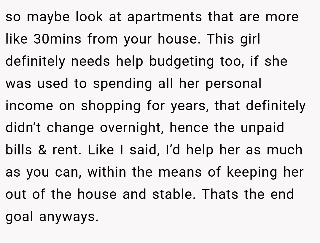 so maybe look at apartments that are more like 30mins from your house. This girl definitely needs help budgeting too, if she was used to spending all her personal income on shopping for years, that definitely didn’t change overnight, hence the unpaid bills & rent. Like I said, I’d help her as much as you can, within the means of keeping her out of the house and stable. Thats the end goal anyways.