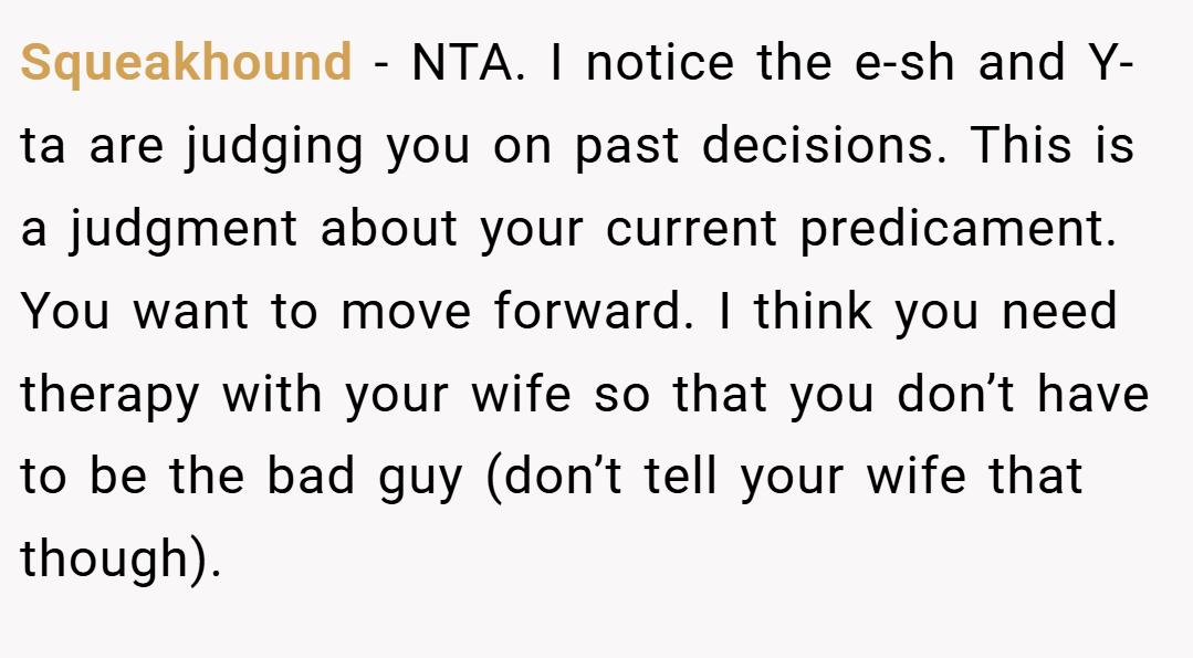 Squeakhound − NTA. I notice the e-sh and Y-ta are judging you on past decisions. This is a judgment about your current predicament. You want to move forward. I think you need therapy with your wife so that you don’t have to be the bad guy (don’t tell your wife that though).