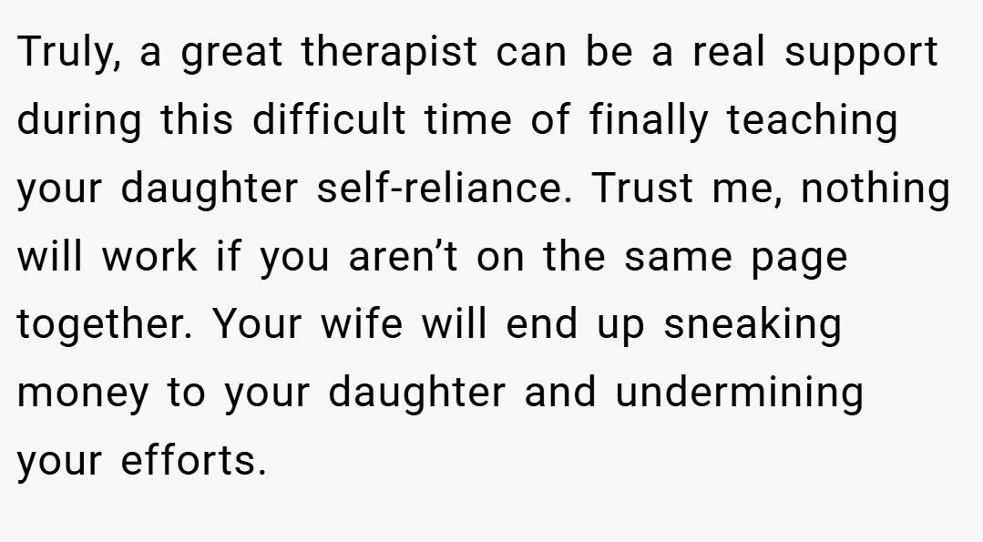 Truly, a great therapist can be a real support during this difficult time of finally teaching your daughter self-reliance. Trust me, nothing will work if you aren’t on the same page together. Your wife will end up sneaking money to your daughter and undermining your efforts.