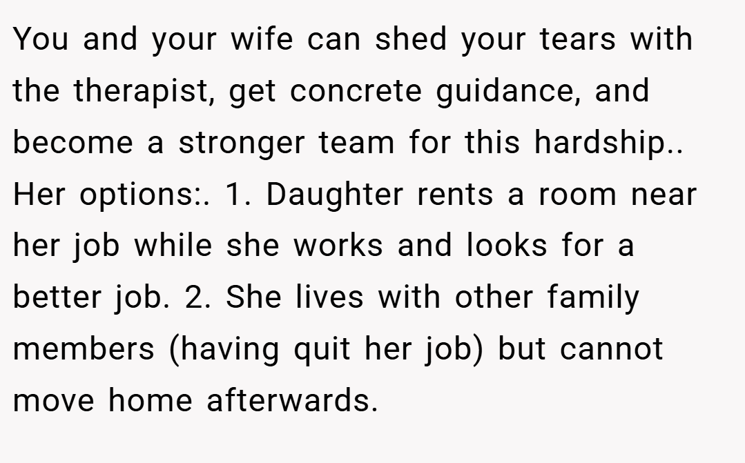 You and your wife can shed your tears with the therapist, get concrete guidance, and become a stronger team for this hardship.. Her options:. 1. Daughter rents a room near her job while she works and looks for a better job. 2. She lives with other family members (having quit her job) but cannot move home afterwards.