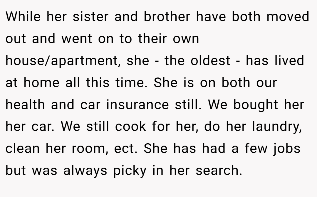 While her sister and brother have both moved out and went on to their own house/apartment, she - the oldest - has lived at home all this time. She is on both our health and car insurance still. We bought her her car. We still cook for her, do her laundry, clean her room, ect. She has had a few jobs but was always picky in her search.