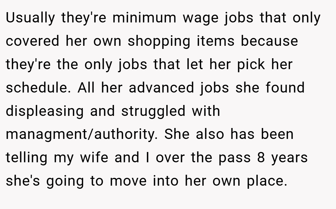 Usually they're minimum wage jobs that only covered her own shopping items because they're the only jobs that let her pick her schedule. All her advanced jobs she found displeasing and struggled with managment/authority. She also has been telling my wife and I over the pass 8 years she's going to move into her own place.