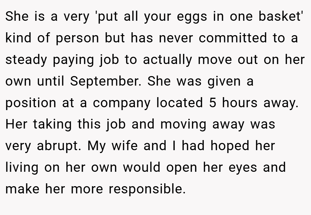 She is a very 'put all your eggs in one basket' kind of person but has never committed to a steady paying job to actually move out on her own until September. She was given a position at a company located 5 hours away. Her taking this job and moving away was very abrupt. My wife and I had hoped her living on her own would open her eyes and make her more responsible.